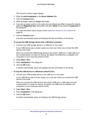 Page 70Share USB Storage Devices Attached to the Router 
70 AC1750 Smart WiFi Router 
The Connect to Server page displays.
3. Enter the smb://readyshare in the Server Address field.
4. Click the Connect button.
5. When prompted, select the Guest radio button.
6. If you set up access control on the router and you allowed your Mac to access the network, 
select the Registered User radio button and enter admin for the name and password for 
the password. 
For more information about access control, see Block Access...