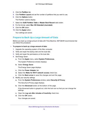Page 73Share USB Storage Devices Attached to the Router 
73  AC1750 Smart WiFi Router
4. Click the Partition tab.
5. Click Partition Layout and set the number of partitions that you want to use.
6. Click the Options button.
The Partition options display.
7. Select the GUID Partition Table or Master Boot Record radio button.
8. For the format, select Mac OS Extended (Journaled).
9. Click the OK button.
10. Click the Apply button.
Your settings are saved.
Prepare to Back Up a Large Amount of Data
Before you back...