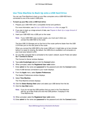 Page 74Share USB Storage Devices Attached to the Router 
74 AC1750 Smart WiFi Router 
Use Time Machine to Back Up onto a USB Hard Drive
You can use Time Machine to back up your Mac computers onto a USB HDD that is 
connected to one of the router’s USB ports. 
To back up your Mac onto a USB hard drive:
1. Prepare your USB HDD with a compatible format and partitions
For more information, see Set Up a USB Hard Drive on a Mac on page 72.
2. If you plan to back up a large amount of data, see Prepare to Back Up a...