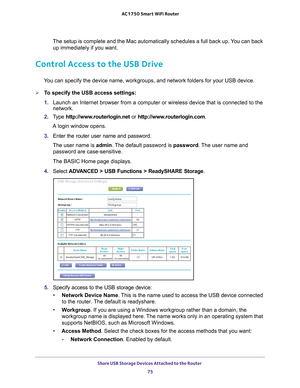 Page 75Share USB Storage Devices Attached to the Router 75
 AC1750
 Smart  WiFi Router
The setup is complete and the Mac automatically schedules a full back up\
. You can back 
up immediately if you want.
Control Access to the USB Drive
You can specify the device name, workgroups, and network folders for your\
 USB device. 
To specify the USB access settings:
1.  Launch an Internet browser from a computer or wireless device that is co\
nnected to the 
network.
2.  T
ype  http://www.routerlogin.net  or...