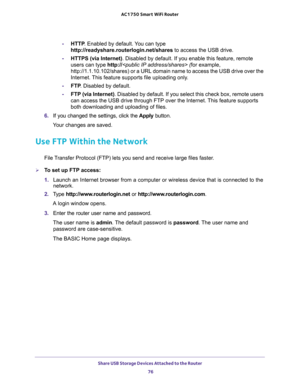 Page 76Share USB Storage Devices Attached to the Router 
76 AC1750 Smart WiFi Router 
-HTTP. Enabled by default. You can type 
http://readyshare.routerlogin.net/shares to access the USB drive.
-HTTPS (via Internet). Disabled by default. If you enable this feature, remote 
users can type http:// (for example, 
http://1.1.10.102/shares) or a URL domain name to access the USB drive over the 
Internet. This feature supports file uploading only.
-FTP. Disabled by default.
-FTP (via Internet). Disabled by default. If...