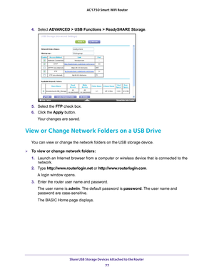 Page 77Share USB Storage Devices Attached to the Router 77
 AC1750
 Smart  WiFi Router
4. Select  ADVANCED > USB Functions >  ReadySHARE Storage .
5. Select the FTP  check box.
6.  Click the  Apply button.
Your changes are saved.
View or Change Network Folders on a USB Drive
You can view or change the network folders on the USB storage device.
To view or change network folders:
1.  Launch an Internet browser from a computer or wireless device that is co\
nnected to the 
network.
2.  T
ype...