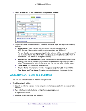 Page 78Share USB Storage Devices Attached to the Router 78
AC1750
 Smart  WiFi Router 
4. Select  ADVANCED > USB Functions > ReadySHARE Storage .
5. Scroll down to the Available Networks Folder section of the page, and adjust the following 
settings:
• Share Name. If only one device is connected, the default share name is 
USB_Storage. (Some router models include more than one USB port.)
You can click the name, or you can type it in the address field of your w\
eb browser. If  Not Shared is shown, the default...