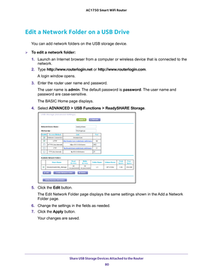 Page 80Share USB Storage Devices Attached to the Router 80
AC1750
 Smart  WiFi Router 
Edit a Network Folder on a USB Drive
You can add network folders on the USB storage device.
To edit a network folder:
1. Launch an Internet browser from a computer or wireless device that is co\
nnected to the 
network.
2.  T
ype  http://www.routerlogin.net  or http://www.routerlogin.com .
A login window opens.
3.  Enter the router user name and password.
The user name is  admin. 
 The default password is password . The user...