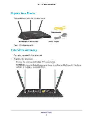 Page 9Hardware Setup 9
 AC1750
 Smart  WiFi Router
Unpack Your Router
Your package contains the following items.
AC1750 Smart WiFi Router  Ethernet cable
Power adapter
Figure 1. Package contents
Extend the Antennas
The router comes with three antennas.
To extend the antennas: Position the antennas for the best WiFi performance.
NETGEAR recommends that the center antenna be vertical and that you aim \
the others 
outward at 45-degree angles as shown. 