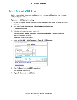 Page 81Share USB Storage Devices Attached to the Router 81
 AC1750
 Smart  WiFi Router
Safely Remove a USB Drive
Before you physically disconnect a USB drive from the router USB port, l\
og in to the router 
and take the drive offline.
To remove a USB disk drive safely: 
1. Launch an Internet browser from a computer or wireless device that is co\
nnected to the 
network.
2.  T
ype  http://www.routerlogin.net  or http://www.routerlogin.com .
A login window opens.
3.  Enter the router user name and password.
The...