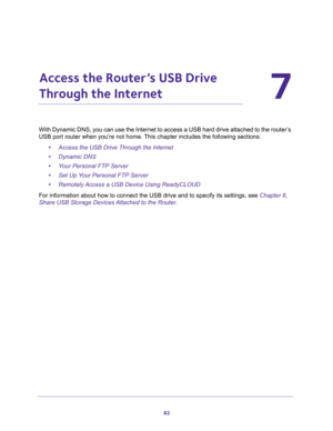 Page 8282
7
7.   Access the Router’s USB Drive 
Through the Internet
With Dynamic DNS, you can use the Internet to access a USB hard drive attached to the router’s 
USB port router when you’re not home. This chapter includes the following sections:
•Access the USB Drive Through the Internet 
•Dynamic DNS 
•Your Personal FTP Server 
•Set Up Your Personal FTP Server 
•Remotely Access a USB Device Using ReadyCLOUD 
For information about how to connect the USB drive and to specify its settings, see Chapter 6,...