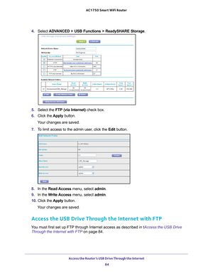 Page 84Access the Router’s USB Drive Through the Internet 84
AC1750
 Smart  WiFi Router 
4. Select  ADVANCED > USB Functions > ReadySHARE Storage .
5. Select the  FTP (via Internet)  check box.
6.  Click the  Apply button.
Your changes are saved.
7.  T
o limit access to the admin user, click the  Edit button.
8. In the Read Access menu, select admin.
9.  In the W
 rite Access menu, select admin .
10.  Click the  Apply button.
Your changes are saved.
Access the USB Drive Through the Internet with FTP
You must...