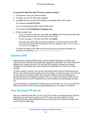 Page 85Access the Router’s USB Drive Through the Internet 
85  AC1750 Smart WiFi Router
To access the USB drive with FTP from a remote computer:
1. To download, launch an Internet browser.
2. To upload, use an FTP client such as filezilla.
3. Type ftp:// and the Internet port IP address in the address field of the browser. 
For example, type ftp://10.1.65.4. 
If you are using Dynamic DNS, type the DNS name.
For example, type ftp://MyName.mynetgear.com.
4. When prompted, log in.
•To log in as admin, in the user...