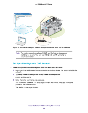 Page 86Access the Router’s USB Drive Through the Internet 86
AC1750
 Smart  WiFi Router 
Figure 10. You can access your network through the Internet when you’re not home
Note: The router supports only basic DDNS, and the login and password 
might not be secure. You can use DDNS with a VPN tunnel for a 
secure connection.
Set Up a New Dynamic DNS Account
To set up Dynamic DNS and register for a free NETGEAR account:
1.  Launch an Internet browser from a computer or wireless device that is co\
nnected to the...