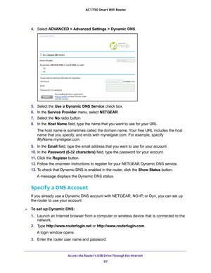 Page 87Access the Router’s USB Drive Through the Internet 87
 AC1750
 Smart  WiFi Router
4. Select  ADVANCED > Advanced Settings > Dynamic DNS .
5. Select the Use a Dynamic DNS Service  check box.
6.  In the Service Provider menu, select NETGEAR.
7.  Select the No radio button.
8.  In the Host Name field, type the name that you want to use for your URL.
The host name is sometimes called the domain name. Your free URL includes the host  name that you specify
 , and ends with mynetgear.com. For example, specify...