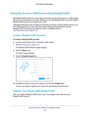 Page 90Access the Router’s USB Drive Through the Internet 90
AC1750
 Smart  WiFi Router 
Remotely Access a USB Device Using ReadyCLOUD 
NETGEAR ReadyCLOUD for routers lets you remotely access files stored on \
a USB storage 
device that is connected to the router. Before you can use ReadyCLOUD, y\
ou must create a 
ReadyCLOUD account and register your router. 
A ReadyCLOUD app is also available for Windows computers, Android mobile devices, and  iOS mobile devices. For more information about setting up...