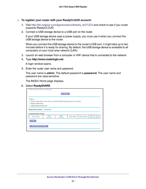 Page 91Access the Router’s USB Drive Through the Internet 91
 AC1750
 Smart  WiFi Router
To register your router with your ReadyCLOUD account:
1. V
isit  http://kb.netgear.com/app/answers/detail/a_id/27323/ and check to see if you router 
supports ReadyCLOUD.
2.  Connect a USB storage device to a USB port on the router.
If your USB storage device  uses a power supply
 , you must use it when you connect the 
USB storage device to  the router.
When you connect the  USB storage device 
 to the router’s USB port,...