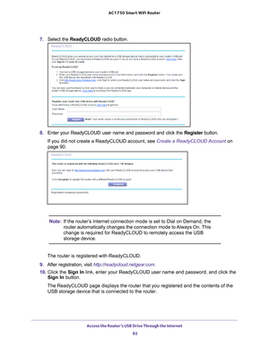 Page 92Access the Router’s USB Drive Through the Internet 92
AC1750
 Smart  WiFi Router 
7. Select the  ReadyCLOUD  radio button.
8. Enter your ReadyCLOUD user name and password and click the  Register button.
If you did not create a ReadyCLOUD account, see Create a ReadyCLOUD Account  on 
page
  90.
Note: If the router’s Internet connection mode is set to Dial on Demand, the 
router automatically changes the connection mode to Always On. This 
change is required for ReadyCLOUD to remotely access the USB...