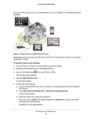 Page 95Use the Router as a Media Server 95
 AC1750
 Smart  WiFi Router
iPhone or iPad to play music on any AirPlay devices, such as Apple TV or AirPlay-supported 
receivers. 
Figure 11. Play music on a USB drive with iTunes
Supported music file formats are MP3, AAC, and FLAC. The maximum number of music files 
supported is 10,000.
To specify iTunes server settings:
1. On your iPhone or iPad, find and connect to the WiFi network.
2.  Download the Remote app from the 
 Apple App Store.
3.  Launch the Remote app...