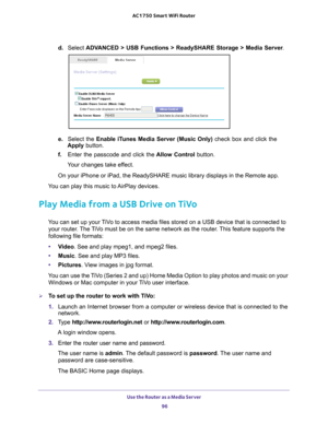 Page 96Use the Router as a Media Server 96
AC1750
 Smart  WiFi Router 
d. Select  ADVANCED > USB Functions > ReadySHARE Storage > Media Server .
e. Select the Enable iTunes Media Server (Music Only)  check box and click the 
Apply button.
f.  Enter the passcode and click the  Allow Control button.
Your changes take effect.
On your iPhone or iPad, the ReadySHARE music library displays in the Rem\
ote app. 
You can play this music to AirPlay devices. 
Play Media from a USB Drive on TiVo
You can set up your TiVo...