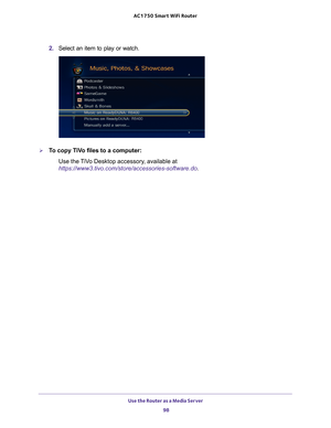 Page 98Use the Router as a Media Server 98
AC1750
 Smart  WiFi Router 
2. Select an item to play or watch.
To copy TiVo files to a computer:
Use the TiVo Desktop accessory, available at 
https://www3.tivo.com/store/accessories-software.do. 