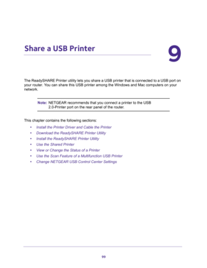 Page 9999
9
9.   Share a USB Printer
The ReadySHARE Printer utility lets you share a USB printer that is connected to a USB port on 
your router. You can share this USB printer among the Windows and Mac computers on your 
network. 
Note:NETGEAR recommends that you connect a printer to the USB 
2.0-Printer port on the rear panel of the router.
This chapter contains the following sections:
•Install the Printer Driver and Cable the Printer 
•Download the ReadySHARE Printer Utility 
•Install the ReadySHARE Printer...