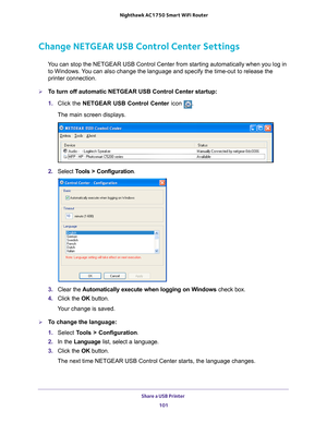 Page 101Share a USB Printer 101
 Nighthawk AC1750
 Smart WiFi Router
Change NETGEAR USB Control Center Settings
You can stop the NETGEAR USB Control Center from starting automatically w\
hen you log in 
to Windows. You can also change the language and specify the time-out to release the \
printer connection.
To turn off automatic NETGEAR USB Control Center startup:
1.  Click the NETGEAR USB Control Center icon 
.
The main screen displays.
2.  Select  Tools > Configuration.
3.  Clear the  Automatically execute...