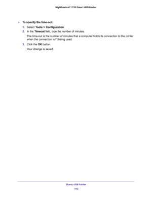 Page 102Share a USB Printer 
102 Nighthawk AC1750 Smart WiFi Router 
To specify the time-out:
1. Select Tools > Configuration.
2. In the Timeout field, type the number of minutes.
The time-out is the number of minutes that a computer holds its connection to the printer 
when the connection isn’t being used.
3. Click the OK button.
Your change is saved. 