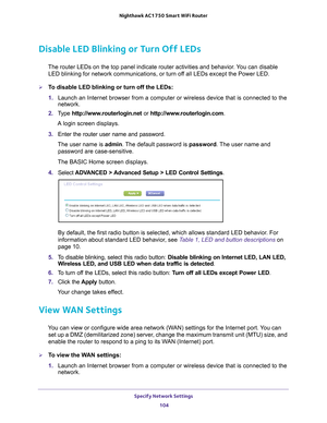 Page 104Specify Network Settings 104
Nighthawk AC1750
 Smart  WiFi Router 
Disable LED Blinking or Turn Off LEDs
The router LEDs on the top panel indicate router activities and behavior\
. You can disable 
LED blinking for network communications, or turn off all LEDs except the Power LED.
To disable LED blinking or turn off the LEDs:
1.  Launch an Internet browser from a computer or wireless device that is co\
nnected to the 
network.
2.  T
ype  http://www.routerlogin.net  or http://www.routerlogin.com .
A...