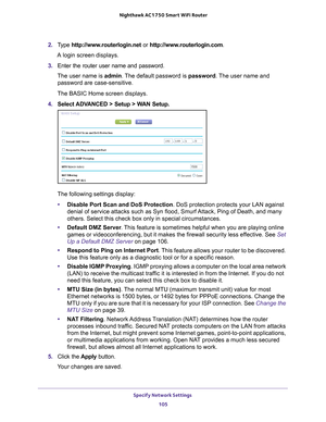 Page 105Specify Network Settings 105
 Nighthawk AC1750
 Smart WiFi Router
2. Type  http://www.routerlogin.net  or http://www.routerlogin.com .
A login screen displays.
3.  Enter the router user name and password.
The user name is  admin. 
 The default password is password. The user name and 
password are case-sensitive.
The BASIC Home screen displays.
4.  Select 
ADVANCED > Setup > WAN Setup.
The following settings display: • Disable Port Scan and DoS Protection. DoS protection protects your LAN against 
denial...