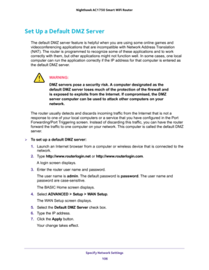 Page 106Specify Network Settings 
106 Nighthawk AC1750 Smart WiFi Router 
Set Up a Default DMZ Server
The default DMZ server feature is helpful when you are using some online games and 
videoconferencing applications that are incompatible with Network Address Translation 
(NAT). The router is programmed to recognize some of these applications and to work 
correctly with them, but other applications might not function well. In some cases, one local 
computer can run the application correctly if the IP address for...