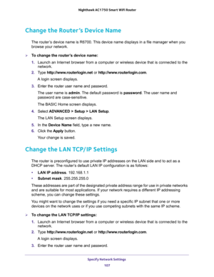 Page 107Specify Network Settings 
107  Nighthawk AC1750 Smart WiFi Router
Change the Router’s Device Name
The router’s device name is R6700. This device name displays in a file manager when you 
browse your network.
To change the router’s device name:
1. Launch an Internet browser from a computer or wireless device that is connected to the 
network.
2. Type http://www.routerlogin.net or http://www.routerlogin.com.
A login screen displays.
3. Enter the router user name and password.
The user name is admin. The...