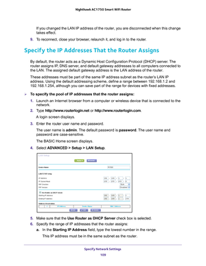 Page 109Specify Network Settings 109
 Nighthawk AC1750
 Smart WiFi Router
If you changed the LAN IP address of the router, you are disconnected wh\
en this change 
takes effect.
9.  T
o reconnect, close your browser, relaunch it, and log in to the router.
Specify the IP Addresses That the Router Assigns
By default, the router acts as a Dynamic Host Configuration Protocol (D\
HCP) server. The 
router assigns IP, DNS server, and default gateway addresses to all computers connected to 
the LAN. The assigned default...