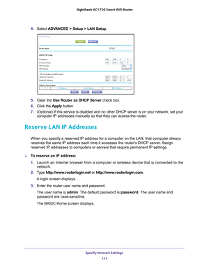 Page 111Specify Network Settings 111
 Nighthawk AC1750
 Smart WiFi Router
4. Select  ADVANCED > Setup > LAN Setup .
5. Clear the Use Router as DHCP Server  check box.
6.  Click the  Apply button.
7.  (Optional) If this service is disabled and no other DHCP server is on \
your network, set your 
computer IP addresses manually so that they can access the router.
Reserve LAN IP Addresses
When you specify a reserved IP address for a computer on the LAN, that c\
omputer always 
receives the same IP address each time...