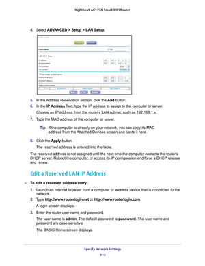 Page 112Specify Network Settings 112
Nighthawk AC1750
 Smart  WiFi Router 
4. Select  ADVANCED > Setup > LAN Setup .
5. In the Address Reservation section, click the  Add button. 
6.  In the IP Address field, type the IP address to assign to the computer or server
 . 
Choose an IP address from the router’s LAN subnet, such as 192.168.1.x. 
7.  T
ype the MAC address of the computer or server.
Tip:If the computer is already on your network, you can copy its MAC 
address from the 

Attached Devices screen and paste...