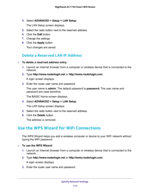 Page 113Specify Network Settings 
113  Nighthawk AC1750 Smart WiFi Router
4. Select ADVANCED > Setup > LAN Setup.
The LAN Setup screen displays.
5. Select the radio button next to the reserved address. 
6. Click the Edit button.
7. Change the settings.
8. Click the Apply button.
Your changes are saved.
Delete a Reserved LAN IP Address
To delete a reserved address entry:
1. Launch an Internet browser from a computer or wireless device that is connected to the 
network.
2. Type http://www.routerlogin.net or...