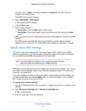 Page 114Specify Network Settings 
114 Nighthawk AC1750 Smart WiFi Router 
The user name is admin. The default password is password. The user name and 
password are case-sensitive.
The BASIC Home screen displays.
4. Select ADVANCED > WPS Wizard.
A note explaining WPS displays.
5. Click the Next button. 
6. Select a setup method:
•Push button. Click the WPS button on this screen. 
•PIN Number. The screen adjusts. Enter the client security PIN, and click the Next 
button.
7. Within two minutes, go to the client...