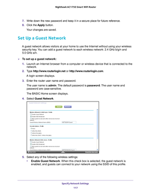 Page 117Specify Network Settings 117
 Nighthawk AC1750
 Smart WiFi Router
7. Write down the new password and keep it in a secure place for future refe\
rence.
8.  Click the  Apply button.
Your changes are saved.
Set Up a Guest Network
A guest network allows visitors at your home to use the Internet without\
 using your wireless  security key. You can add a guest network to each wireless network: 2.4 GHz b/g/n and  
5.0 GHz a/n. 
To set up a guest network:
1.  Launch an Internet browser from a computer or...