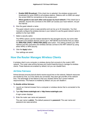 Page 118Specify Network Settings 
118 Nighthawk AC1750 Smart WiFi Router 
•Enable SSID Broadcast. If this check box is selected, the wireless access point 
broadcasts its name (SSID) to all wireless stations. Stations with no SSID can adopt 
the correct SSID for connections to this access point.
•Allow guests to see each other and access my local network. If this check box is 
selected, anyone who connects to this SSID can access your local network, not just 
the Internet.
6. Give the guest network a name.
The...