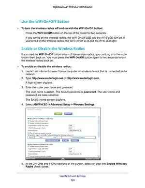 Page 120Specify Network Settings 120
Nighthawk AC1750
 Smart  WiFi Router 
Use the WiFi On/Off Button
To turn the wireless radios off and on with the WiFi On/Off button:
Press the W
 iFi On/Off button on the top of the router for two seconds.
If you turned off the wireless radios, the WiFi On/Off LED and the WPS LED turn off. If 
you turned on the wireless radios, the WiFi On/Of
 f LED and the WPS LED light.
Enable or Disable the Wireless Radios
If you used the WiFi On/Off button to turn off the wireless...