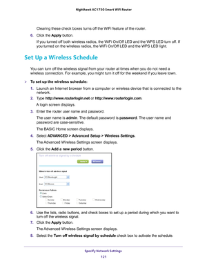 Page 121Specify Network Settings 121
 Nighthawk AC1750
 Smart WiFi Router
Clearing these check boxes turns off the WiFi feature of the router. 
6.  Click the  Apply button.
If you turned off both wireless radios, the WiFi On/Off LED and the WPS LED turn off. If 
you turned on the wireless radios, the WiFi On/Of
 f LED and the WPS LED light.
Set Up a Wireless Schedule
You can turn off the wireless signal from your router at times when you do not need a wireless connection. For example, you might turn it off for...