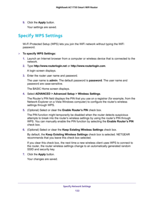 Page 122Specify Network Settings 
122 Nighthawk AC1750 Smart WiFi Router 
9. Click the Apply button.
Your settings are saved.
Specify WPS Settings
Wi-Fi Protected Setup (WPS) lets you join the WiFi network without typing the WiFi 
password.
To specify WPS Settings:
1. Launch an Internet browser from a computer or wireless device that is connected to the 
network.
2. Type http://www.routerlogin.net or http://www.routerlogin.com.
A login screen displays.
3. Enter the router user name and password.
The user name...