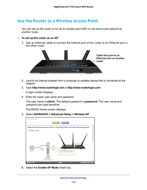 Page 123Specify Network Settings 123
 Nighthawk AC1750
 Smart WiFi Router
Use the Router as a Wireless Access Point
You can set up the router to run as an access point (AP) on the same lo\
cal network as 
another router.
To set up the router as an AP:
1.  Use an Ethernet cable to connect the Internet port of this router to an \
Ethernet port in 
the other router

. 
Cable this port to an 
Ethernet port on another 
router
2.  Launch an Internet browser from a computer or wireless device that is co\
nnected to...