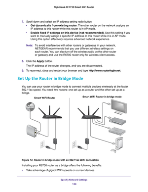 Page 124Specify Network Settings 124
Nighthawk AC1750
 Smart  WiFi Router 
7. Scroll down and select an IP address setting radio button:
• Get dynamically from existing router . 
 The other router on the network assigns an 
IP address to this router while this router is in AP mode.
• Enable fixed IP settings on this device (not recommended) . Use this setting if you 
want to manually assign a specific IP address to this router while it is\
 in 
 AP mode. 
Using this option effectively requires advanced network...