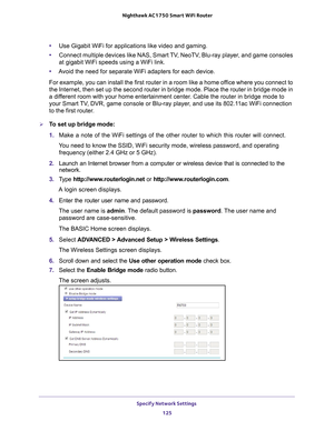 Page 125Specify Network Settings 125
 Nighthawk AC1750
 Smart WiFi Router
•Use Gigabit WiFi for applications like video and gaming.
• Connect multiple devices like NAS, Smart 
 TV, NeoTV, Blu-ray player, and game consoles 
at gigabit WiFi speeds using a WiFi link.
• A
void the need for separate WiFi adapters for each device.
For example, you can install the first router in a room like a home office where you connect to 
the Internet, then set up the second router in bridge mode. Place the ro\
uter in bridge mode...