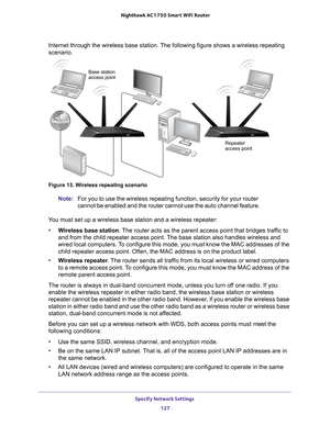 Page 127Specify Network Settings 127
 Nighthawk AC1750
 Smart WiFi Router
Internet through the wireless base station. The following figure shows a\
 wireless repeating 
scenario.
Repeater
Base station
access point
access point
Figure 13. Wireless repeating scenario
Note:
For you to use the wireless repeating function, security for your router\
 
cannot be enabled and the router cannot use the auto channel feature.
You must set up a wireless base station and a wireless repeater: • W
ireless base station. The...