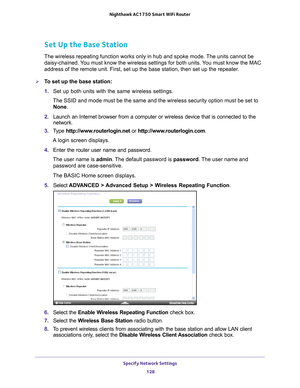 Page 128Specify Network Settings 128
Nighthawk AC1750
 Smart  WiFi Router 
Set Up the Base Station 
The wireless repeating function works only in hub and spoke mode. The units cannot be 
daisy-chained. You must know the wireless settings for both units. You must know the MAC 
address of the remote unit. First, set up the base station, then set up \
the repeater.
To set up the base station:
1. Set up both units with the same wireless settings.
The SSID and mode must be the same and the wireless security option...