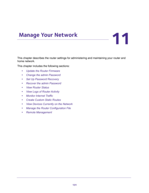 Page 131131
11
11.   Manage Your Network
This chapter describes the router settings for administering and maintaining your router and 
home network. 
This chapter includes the following sections:
•Update the Router Firmware 
•Change the admin Password 
•Set Up Password Recovery 
•Recover the admin Password 
•View Router Status 
•View Logs of Router Activity 
•Monitor Internet Traffic 
•Create Custom Static Routes 
•View Devices Currently on the Network 
•Manage the Router Configuration File 
•Remote Management  