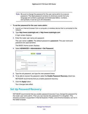 Page 133Manage Your Network 133
 Nighthawk AC1750
 Smart WiFi Router
Note: Be sure to change the password for the user name admin to a secure 
password. The ideal password contains no dictionary words from any 
language and contains uppercase and lowercase letters, numbers, 
and symbols. It can be up to 30 characters. 
To set the password for the user name admin:
1. Launch an Internet browser from a computer or wireless device that is co\
nnected to the 
network.
2.  T
ype  http://www.routerlogin.net  or...