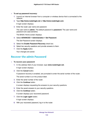 Page 134Manage Your Network 
134 Nighthawk AC1750 Smart WiFi Router 
To set up password recovery:
1. Launch an Internet browser from a computer or wireless device that is connected to the 
network.
2. Type http://www.routerlogin.net or http://www.routerlogin.com.
A login screen displays.
3. Enter the router user name and password.
The user name is admin. The default password is password. The user name and 
password are case-sensitive.
The BASIC Home screen displays.
4. Select ADVANCED > Administration > Set...