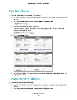 Page 135Manage Your Network 135
 Nighthawk AC1750
 Smart WiFi Router
View Router Status
To view router status and usage information:
1. Launch an Internet browser from a computer or wireless device that is co\
nnected to the 
network.
2.  T
ype  http://www.routerlogin.net  or http://www.routerlogin.com .
A login screen displays.
3.  Enter the router user name and password.
The user name is  admin. 
 The default password is password. The user name and 
password are case-sensitive.
The BASIC Home screen...