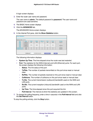 Page 136Manage Your Network 136
Nighthawk AC1750
 Smart  WiFi Router 
A login screen displays.
3.  Enter the router user name and password.
The user name is  admin. 
 The default password is password . The user name and 
password are case-sensitive.
4.  The BASIC Home screen displays
5.  Click the  ADV
 ANCED tab. 
The ADVANCED Home screen displays.
6.  In the Internet Port pane, click the Show Statistics button.
The following information displays:
• System Up T
 ime. The time elapsed since the router was last...