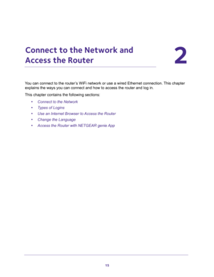 Page 1515
2
2.   Connect to the Network and 
Access the Router
You can connect to the router’s WiFi network or use a wired Ethernet connection. This chapter 
explains the ways you can connect and how to access the router and log in.
This chapter contains the following sections:
•Connect to the Network 
•Types of Logins 
•Use an Internet Browser to Access the Router 
•Change the Language 
•Access the Router with NETGEAR genie App  