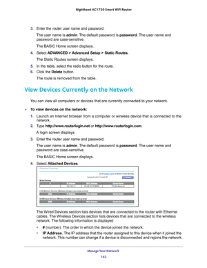 Page 143Manage Your Network 143
 Nighthawk AC1750
 Smart WiFi Router
3. Enter the router user name and password.
The user name is  admin. 
 The default password is password. The user name and 
password are case-sensitive.
The BASIC Home screen displays.
4.  Select  ADV
 ANCED > Advanced Setup > Static Routes .
The Static Routes screen displays.
5.  In the table, select the radio button for the route.
6.  Click the  Delete button.
The route is removed from the table.
View Devices Currently on the Network
You can...